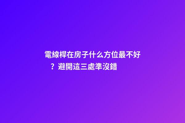 電線桿在房子什么方位最不好？避開這三處準沒錯